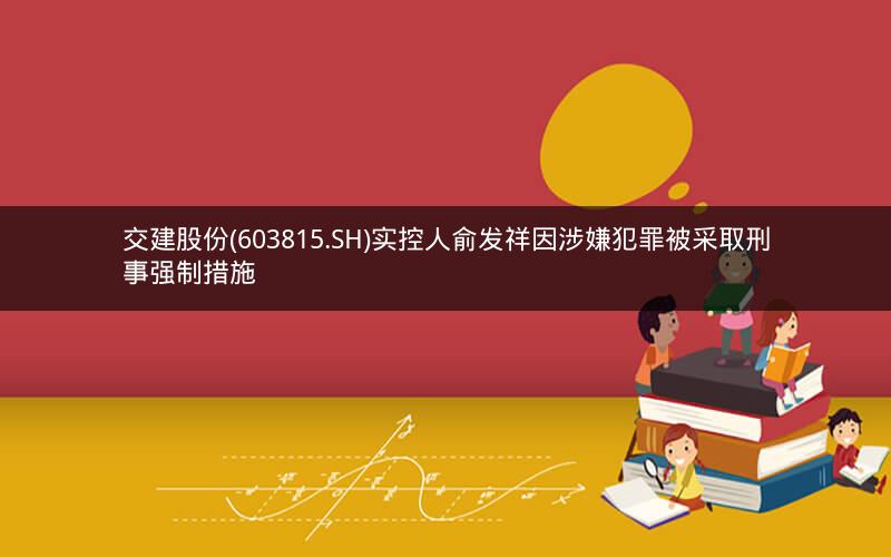 交建股份(603815.SH)实控人俞发祥因涉嫌犯罪被采取刑事强制措施