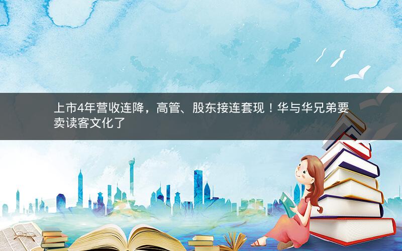 上市4年营收连降，高管、股东接连套现！华与华兄弟要卖读客文化了