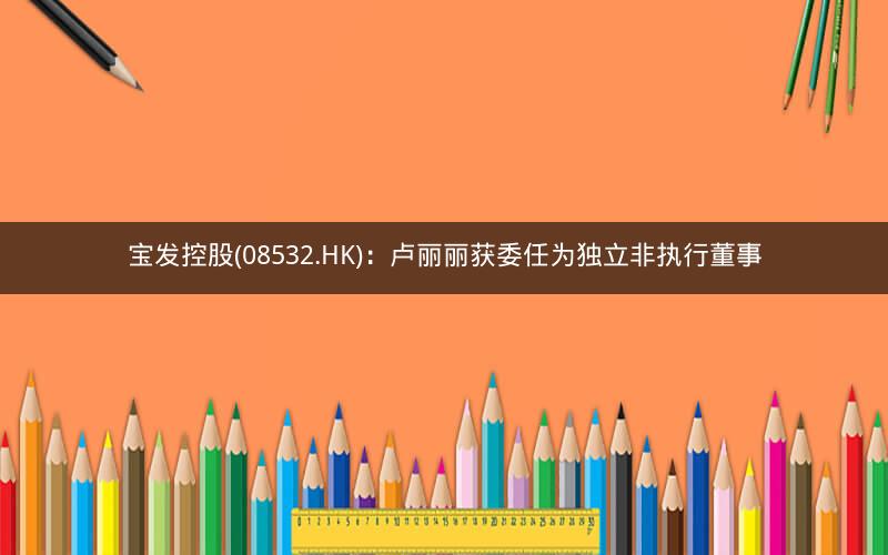 宝发控股(08532.HK)：卢丽丽获委任为独立非执行董事