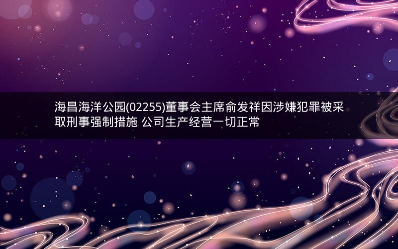 海昌海洋公园(02255)董事会主席俞发祥因涉嫌犯罪被采取刑事强制措施 公司生产经营一切正常