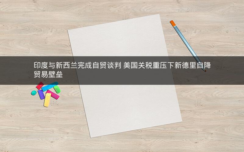 印度与新西兰完成自贸谈判 美国关税重压下新德里自降贸易壁垒