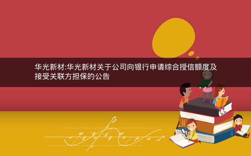 华光新材:华光新材关于公司向银行申请综合授信额度及接受关联方担保的公告