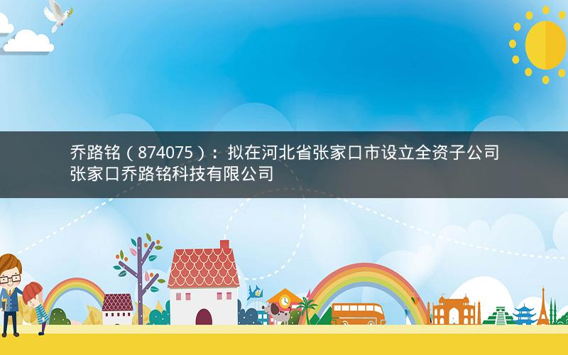 乔路铭（874075）：拟在河北省张家口市设立全资子公司张家口乔路铭科技有限公司