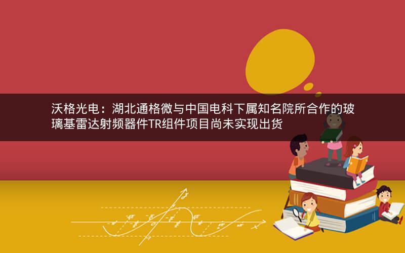 沃格光电：湖北通格微与中国电科下属知名院所合作的玻璃基雷达射频器件TR组件项目尚未实现出货