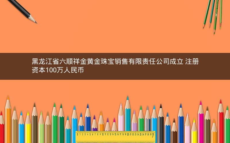 黑龙江省六顺祥金黄金珠宝销售有限责任公司成立 注册资本100万人民币