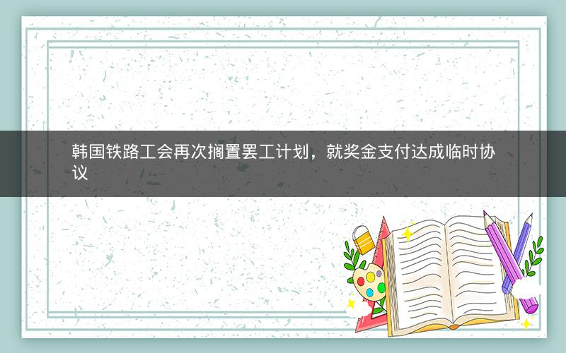 韩国铁路工会再次搁置罢工计划，就奖金支付达成临时协议