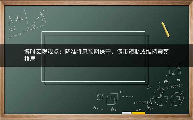 博时宏观观点：降准降息预期保守，债市短期或维持震荡格局