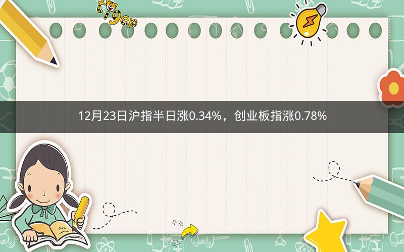 12月23日沪指半日涨0.34%，创业板指涨0.78%