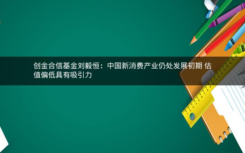 创金合信基金刘毅恒：中国新消费产业仍处发展初期 估值偏低具有吸引力