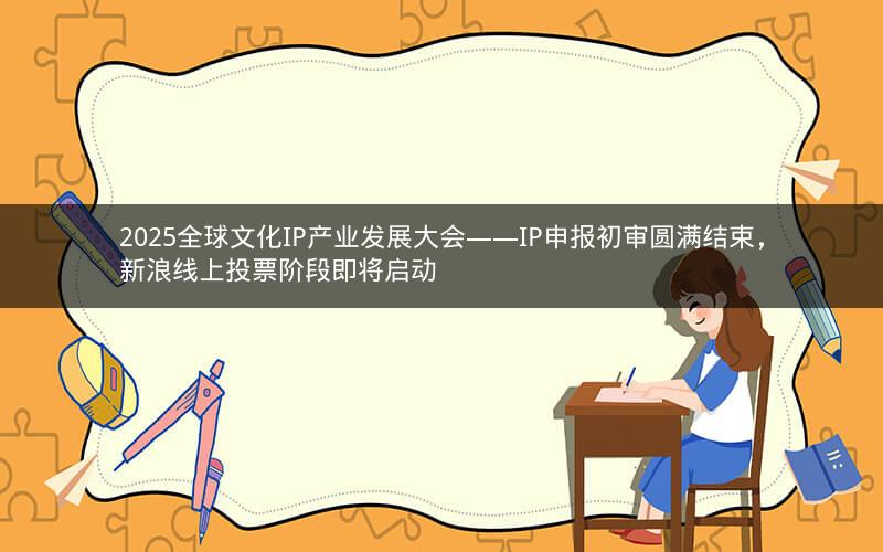 2025全球文化IP产业发展大会——IP申报初审圆满结束，新浪线上投票阶段即将启动