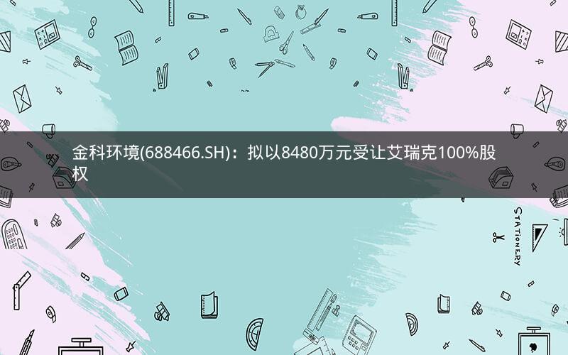 金科环境(688466.SH)：拟以8480万元受让艾瑞克100%股权