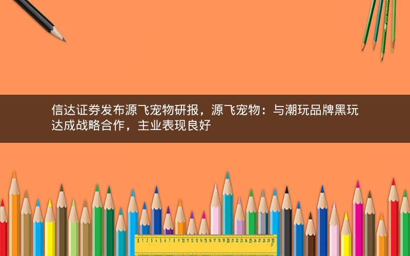 信达证券发布源飞宠物研报，源飞宠物：与潮玩品牌黑玩达成战略合作，主业表现良好