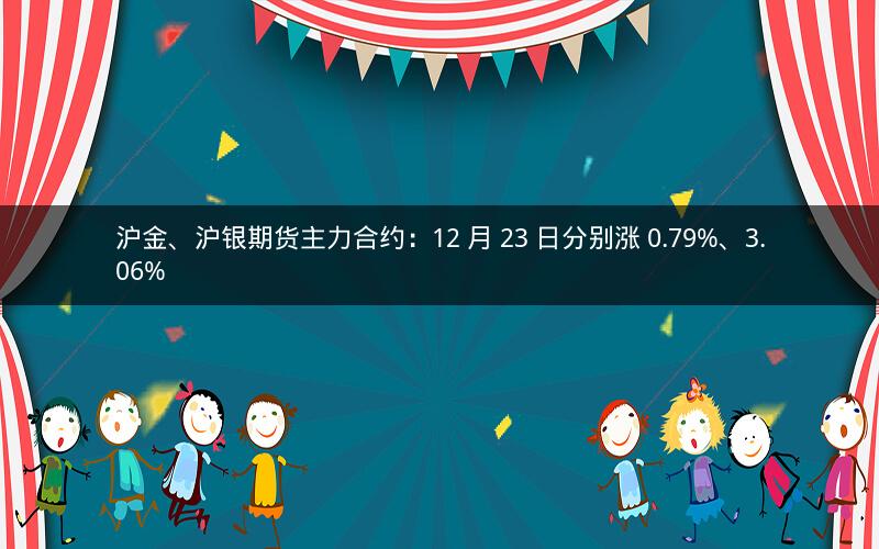 沪金、沪银期货主力合约：12 月 23 日分别涨 0.79%、3.06%