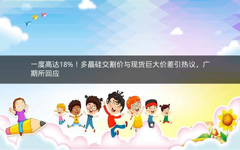 一度高达18%！多晶硅交割价与现货巨大价差引热议，广期所回应