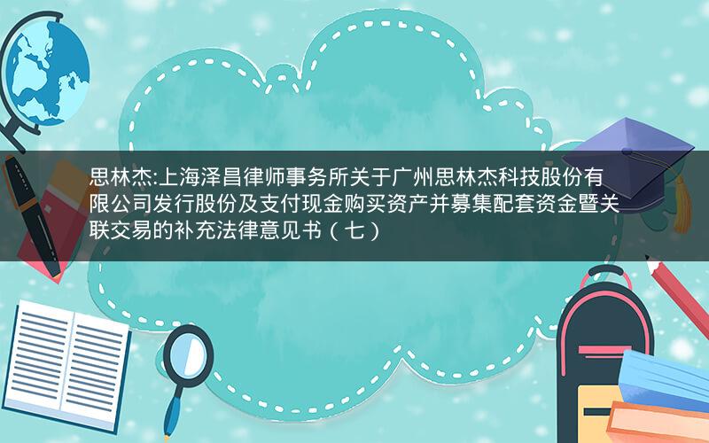 思林杰:上海泽昌律师事务所关于广州思林杰科技股份有限公司发行股份及支付现金购买资产并募集配套资金暨关联交易的补充法律意见书（七）