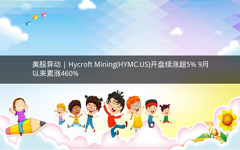 美股异动 | Hycroft Mining(HYMC.US)开盘续涨超5% 9月以来累涨460%