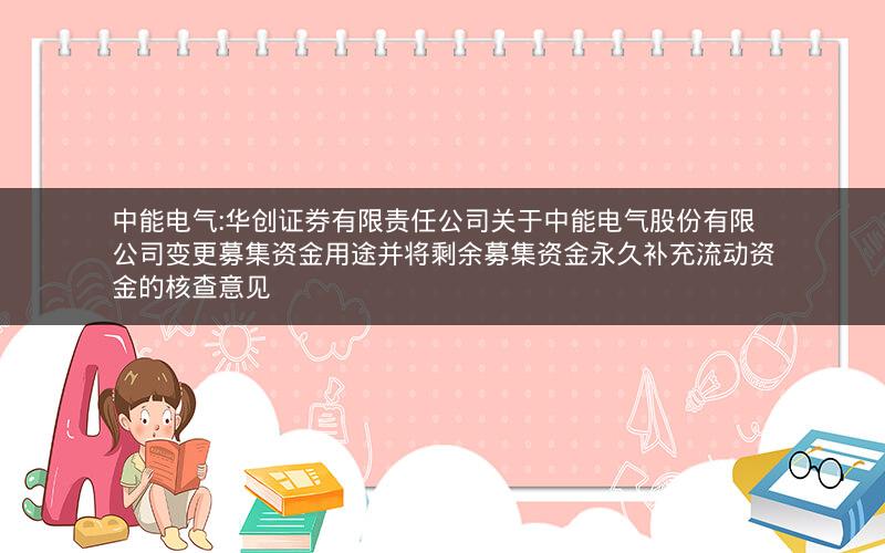 中能电气:华创证券有限责任公司关于中能电气股份有限公司变更募集资金用途并将剩余募集资金永久补充流动资金的核查意见