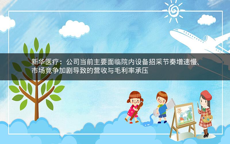 新华医疗：公司当前主要面临院内设备招采节奏增速慢、市场竞争加剧导致的营收与毛利率承压