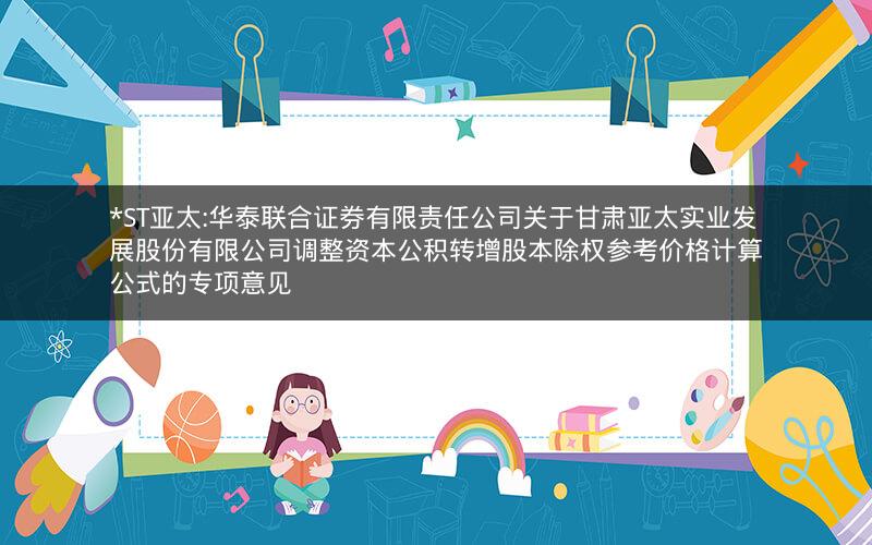 *ST亚太:华泰联合证券有限责任公司关于甘肃亚太实业发展股份有限公司调整资本公积转增股本除权参考价格计算公式的专项意见
