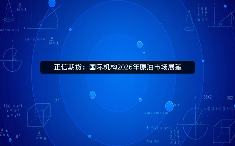 正信期货：国际机构2026年原油市场展望
