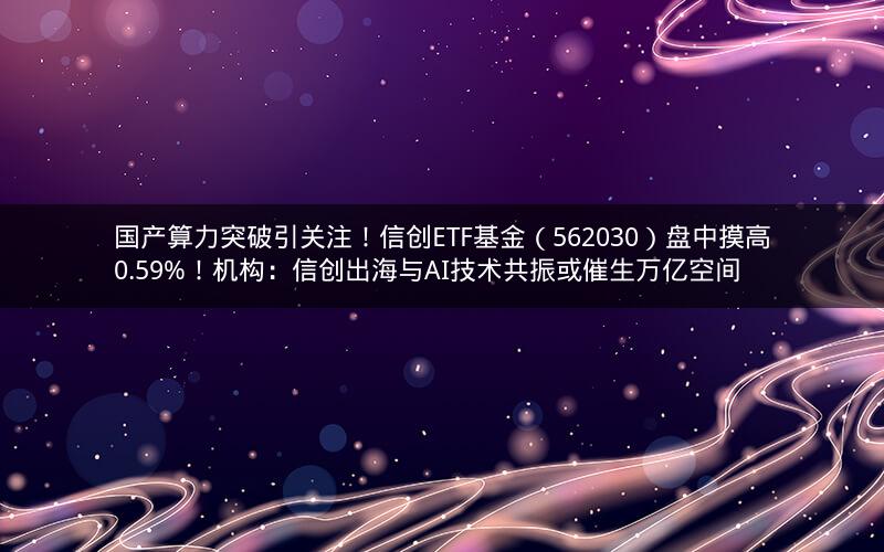 国产算力突破引关注！信创ETF基金（562030）盘中摸高0.59%！机构：信创出海与AI技术共振或催生万亿空间