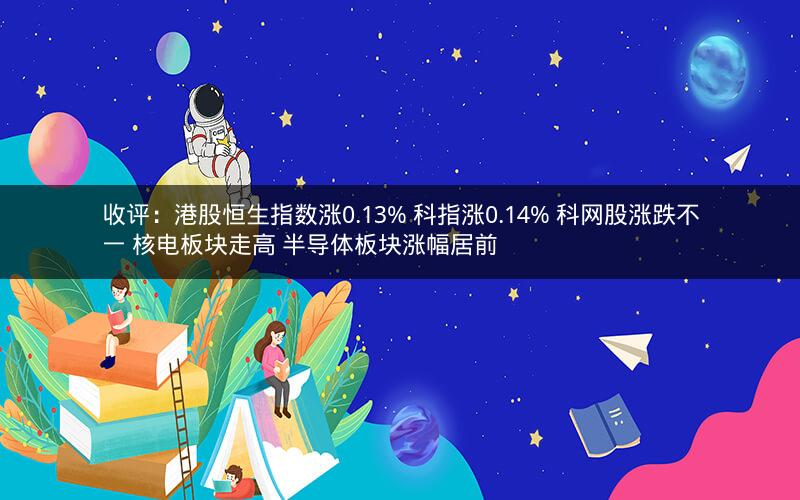 收评：港股恒生指数涨0.13% 科指涨0.14% 科网股涨跌不一 核电板块走高 半导体板块涨幅居前