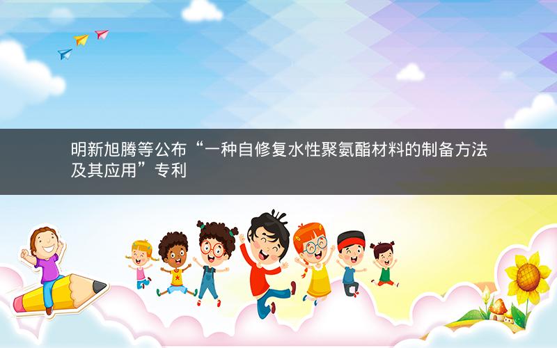 明新旭腾等公布“一种自修复水性聚氨酯材料的制备方法及其应用”专利