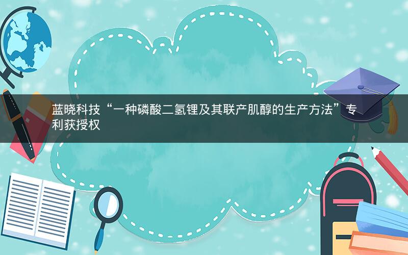 蓝晓科技“一种磷酸二氢锂及其联产肌醇的生产方法”专利获授权