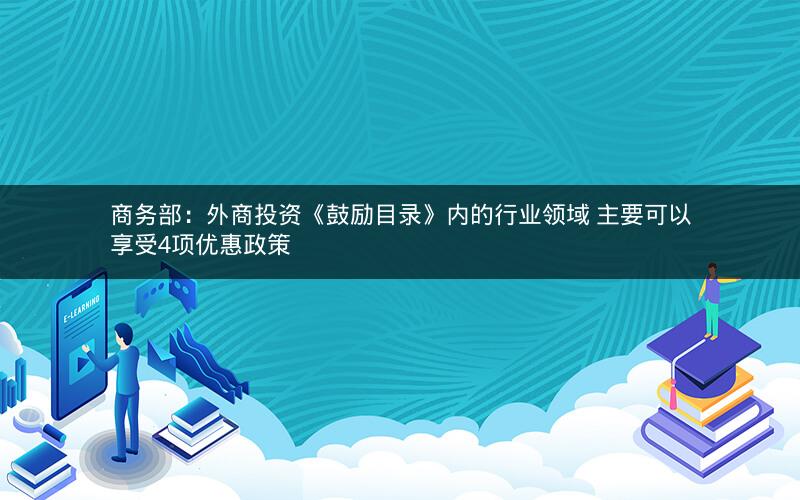 商务部：外商投资《鼓励目录》内的行业领域 主要可以享受4项优惠政策
