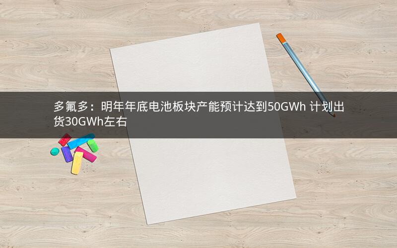 多氟多：明年年底电池板块产能预计达到50GWh 计划出货30GWh左右