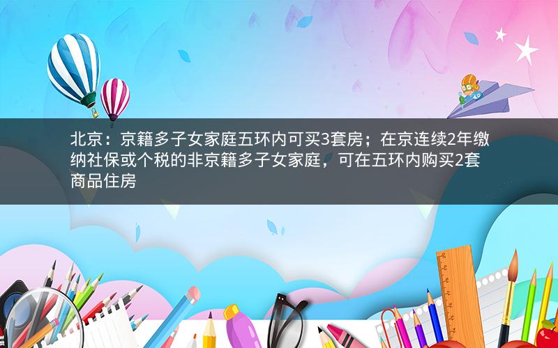 北京：京籍多子女家庭五环内可买3套房；在京连续2年缴纳社保或个税的非京籍多子女家庭，可在五环内购买2套商品住房