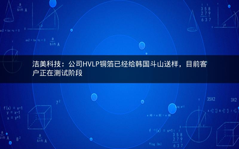 洁美科技：公司HVLP铜箔已经给韩国斗山送样，目前客户正在测试阶段