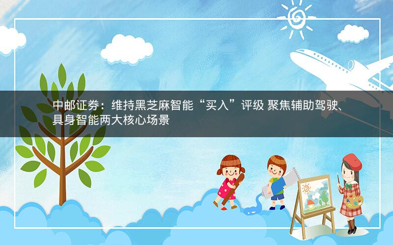 中邮证券：维持黑芝麻智能“买入”评级 聚焦辅助驾驶、具身智能两大核心场景