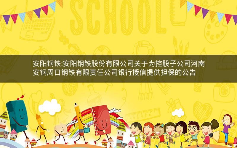 安阳钢铁:安阳钢铁股份有限公司关于为控股子公司河南安钢周口钢铁有限责任公司银行授信提供担保的公告