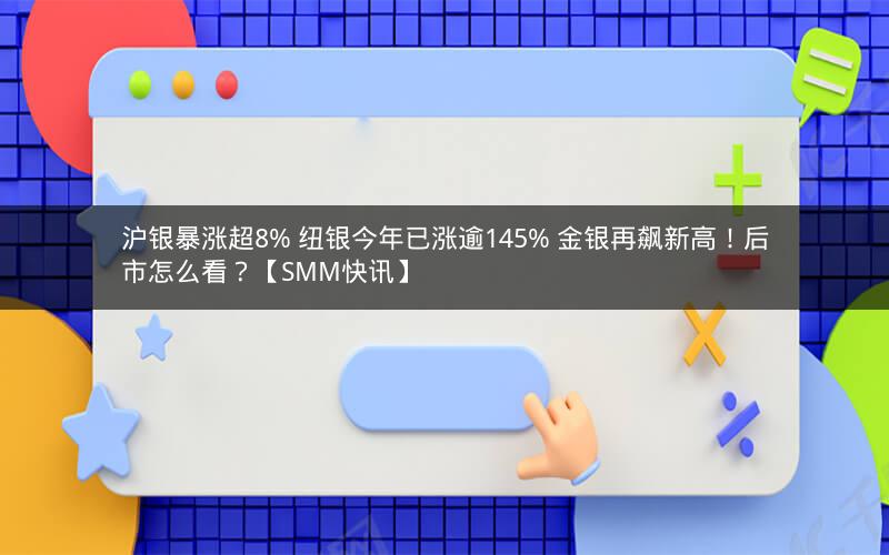 沪银暴涨超8% 纽银今年已涨逾145% 金银再飙新高！后市怎么看？【SMM快讯】