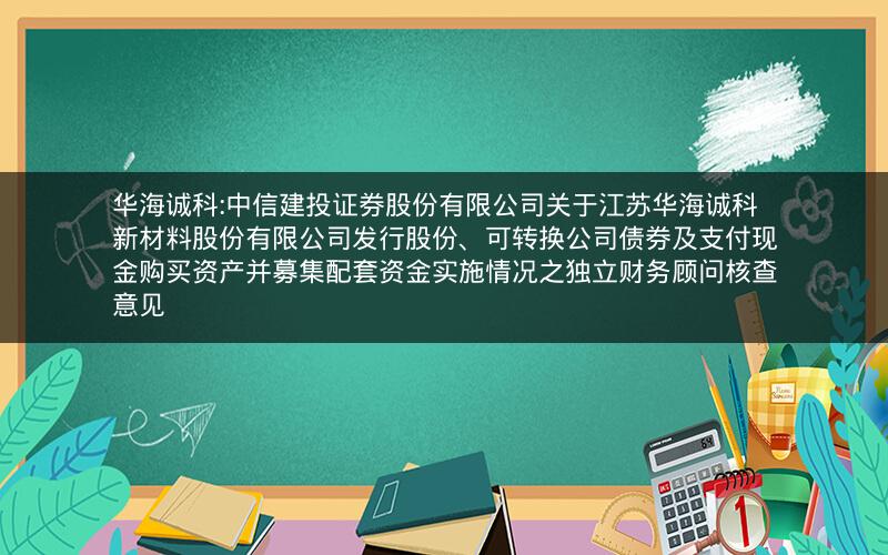 华海诚科:中信建投证券股份有限公司关于江苏华海诚科新材料股份有限公司发行股份、可转换公司债券及支付现金购买资产并募集配套资金实施情况之独立财务顾问核查意见