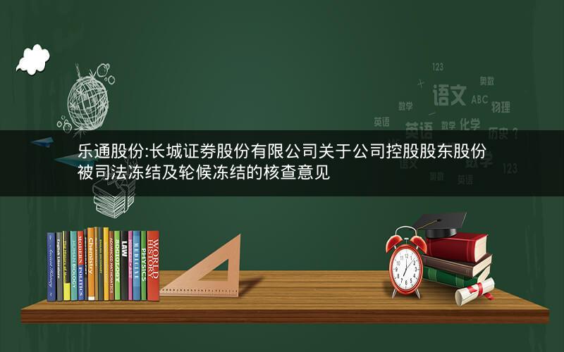 乐通股份:长城证券股份有限公司关于公司控股股东股份被司法冻结及轮候冻结的核查意见