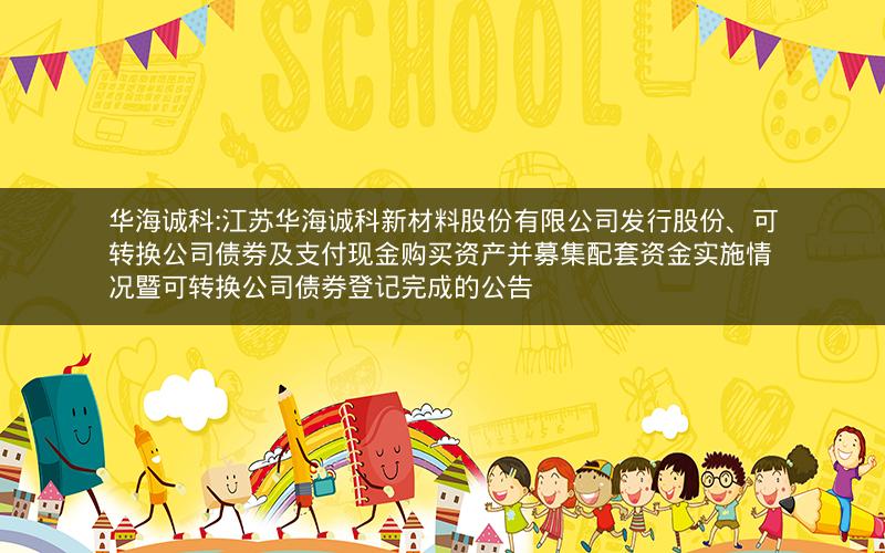 华海诚科:江苏华海诚科新材料股份有限公司发行股份、可转换公司债券及支付现金购买资产并募集配套资金实施情况暨可转换公司债券登记完成的公告