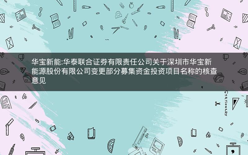 华宝新能:华泰联合证券有限责任公司关于深圳市华宝新能源股份有限公司变更部分募集资金投资项目名称的核查意见