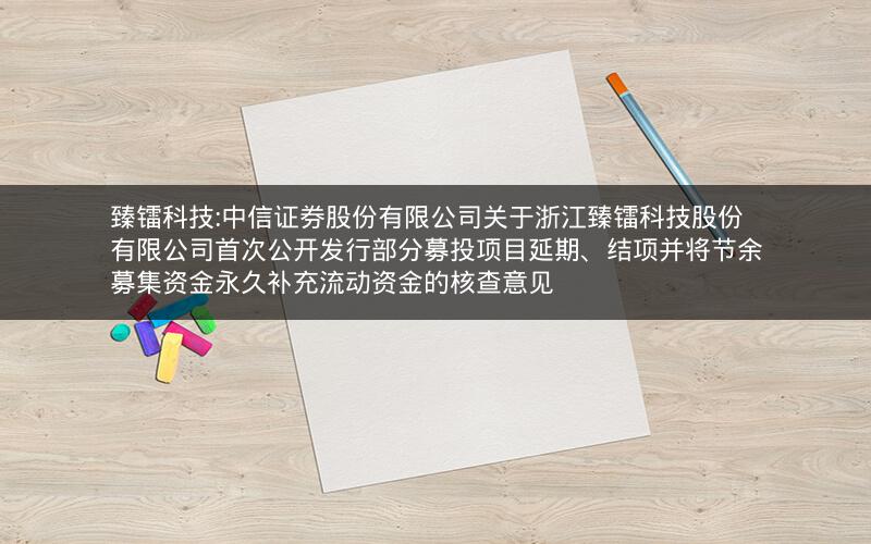 臻镭科技:中信证券股份有限公司关于浙江臻镭科技股份有限公司首次公开发行部分募投项目延期、结项并将节余募集资金永久补充流动资金的核查意见