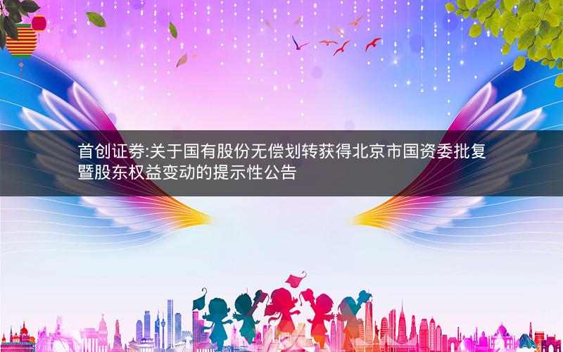 首创证券:关于国有股份无偿划转获得北京市国资委批复暨股东权益变动的提示性公告