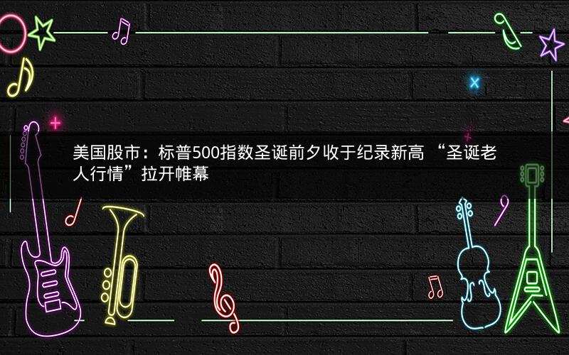 美国股市：标普500指数圣诞前夕收于纪录新高 “圣诞老人行情”拉开帷幕