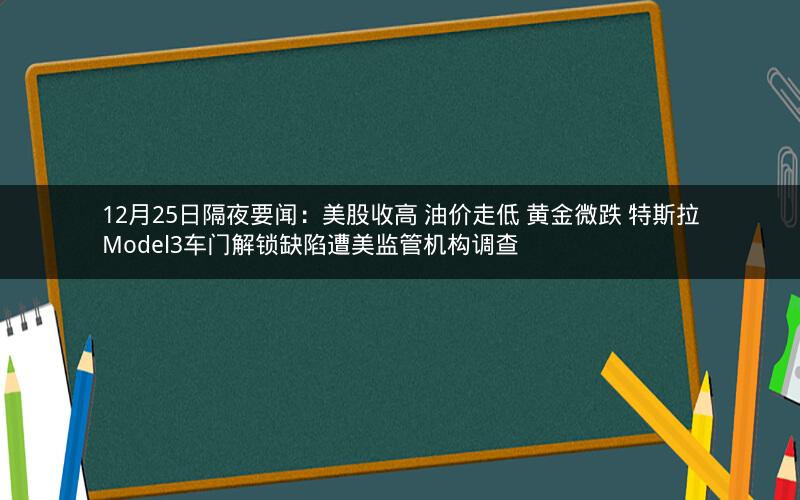 12月25日隔夜要闻：美股收高 油价走低 黄金微跌 特斯拉Model3车门解锁缺陷遭美监管机构调查