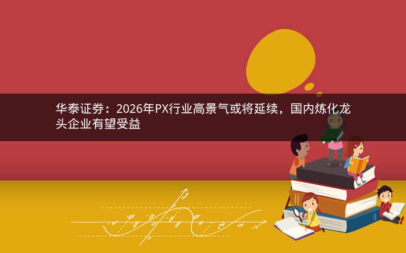 华泰证券：2026年PX行业高景气或将延续，国内炼化龙头企业有望受益