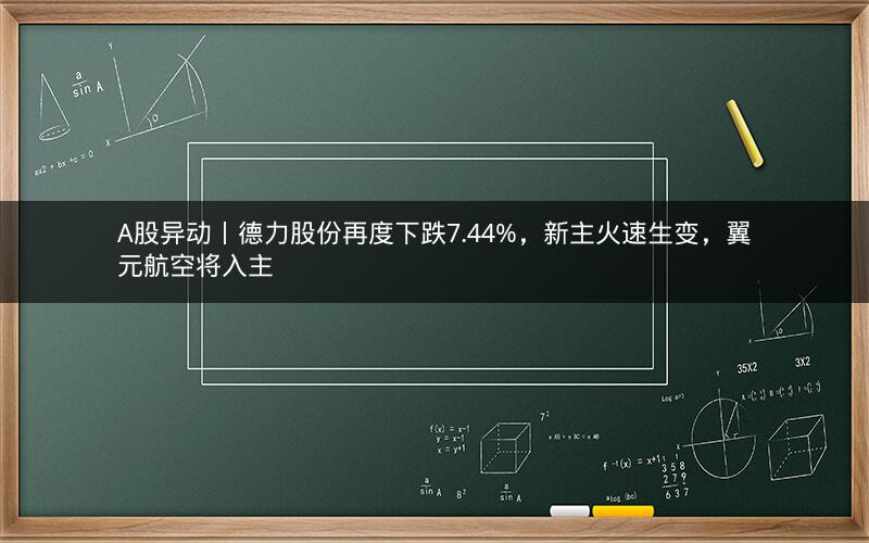 A股异动丨德力股份再度下跌7.44%，新主火速生变，翼元航空将入主