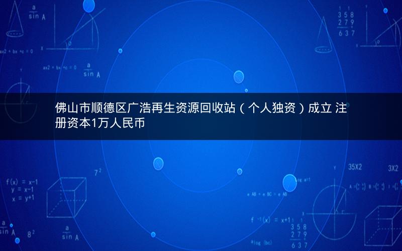 佛山市顺德区广浩再生资源回收站（个人独资）成立 注册资本1万人民币