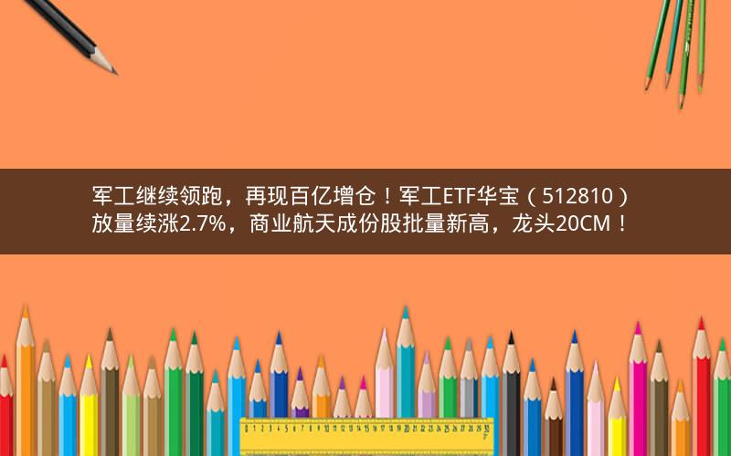 军工继续领跑，再现百亿增仓！军工ETF华宝（512810） 放量续涨2.7%，商业航天成份股批量新高，龙头20CM！