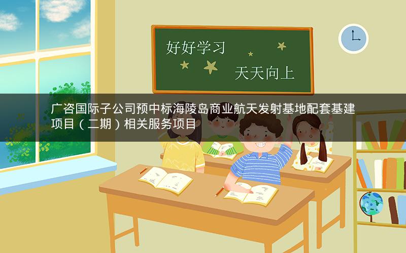 广咨国际子公司预中标海陵岛商业航天发射基地配套基建项目（二期）相关服务项目
