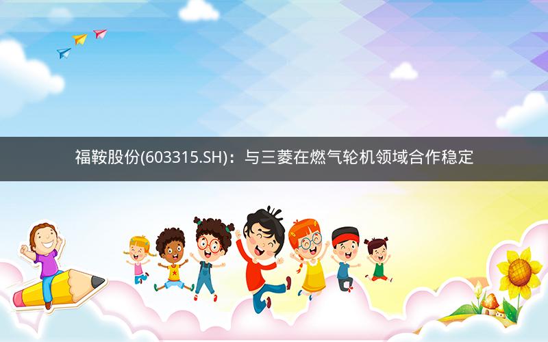 福鞍股份(603315.SH)：与三菱在燃气轮机领域合作稳定