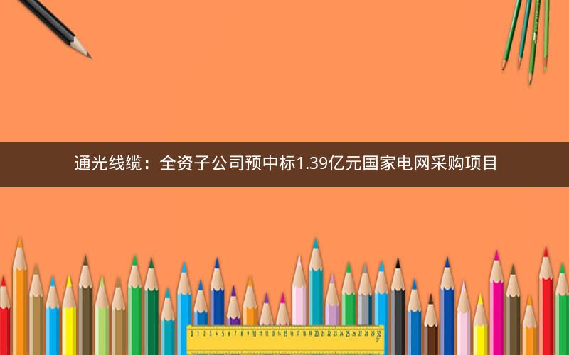 通光线缆：全资子公司预中标1.39亿元国家电网采购项目